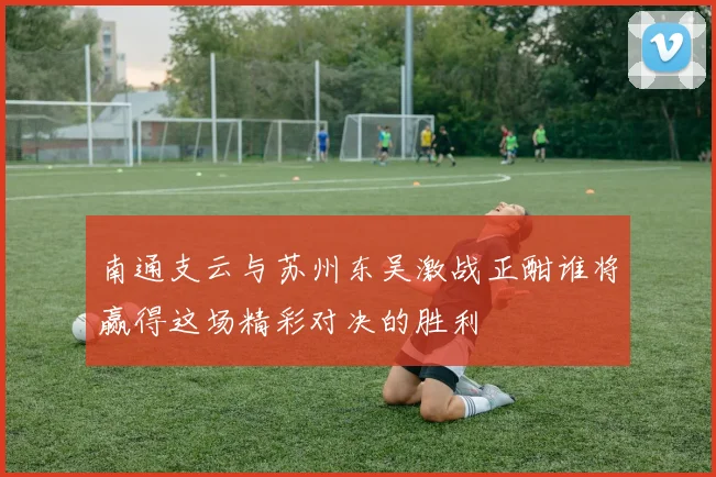 南通支云与苏州东吴激战正酣谁将赢得这场精彩对决的胜利