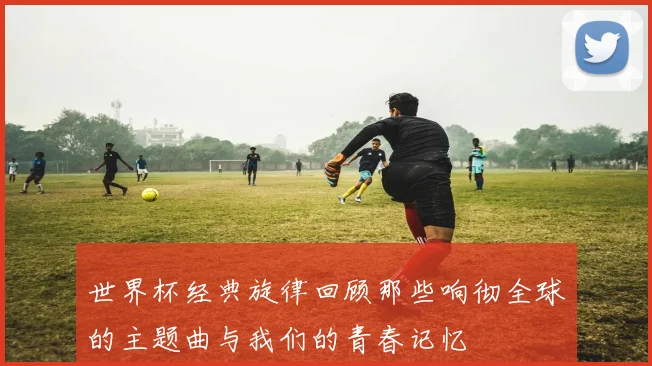 世界杯经典旋律回顾那些响彻全球的主题曲与我们的青春记忆