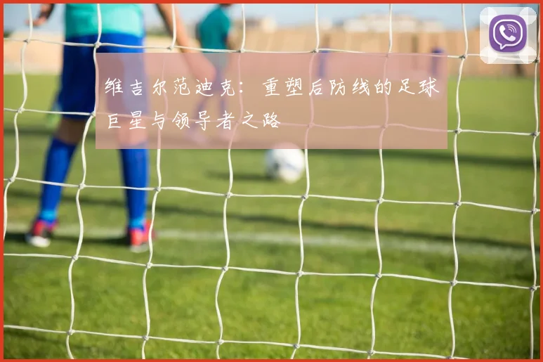 维吉尔范迪克：重塑后防线的足球巨星与领导者之路