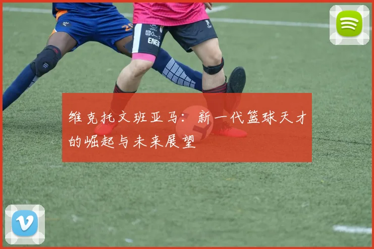 维克托文班亚马：新一代篮球天才的崛起与未来展望