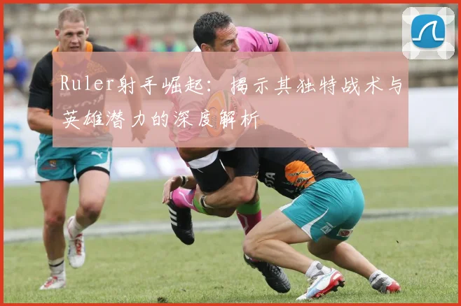 Ruler射手崛起：揭示其独特战术与英雄潜力的深度解析