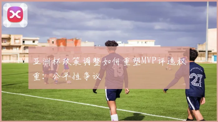 亚洲杯政策调整如何重塑MVP评选权重：公平性争议