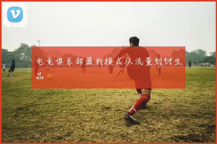 电竞俱乐部盈利模式从流量到衍生品