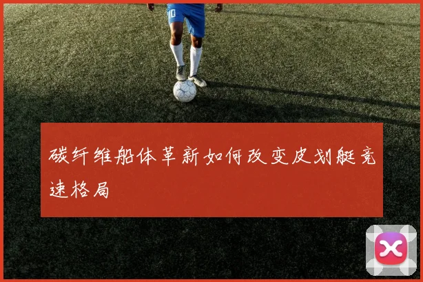 碳纤维船体革新如何改变皮划艇竞速格局