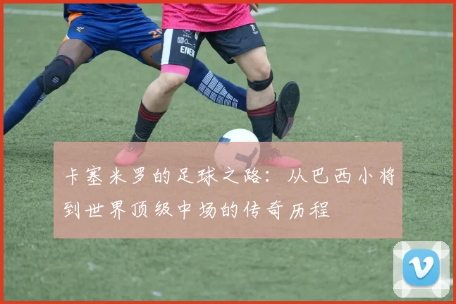 卡塞米罗的足球之路：从巴西小将到世界顶级中场的传奇历程